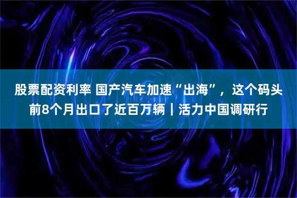 股票配资利率 国产汽车加速“出海”，这个码头前8个月出口了近百万辆｜活力中国调研行