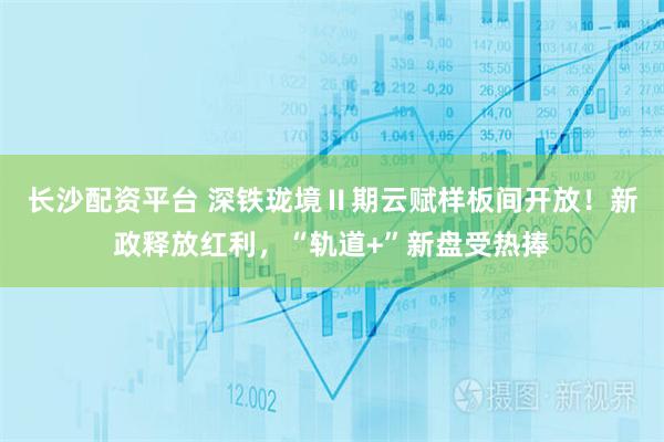 长沙配资平台 深铁珑境Ⅱ期云赋样板间开放！新政释放红利，“轨道+”新盘受热捧