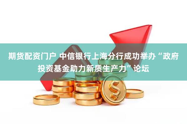 期货配资门户 中信银行上海分行成功举办“政府投资基金助力新质生产力”论坛