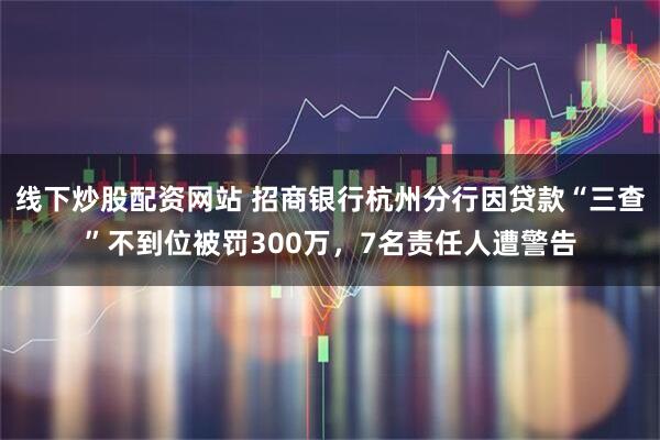 线下炒股配资网站 招商银行杭州分行因贷款“三查”不到位被罚300万，7名责任人遭警告