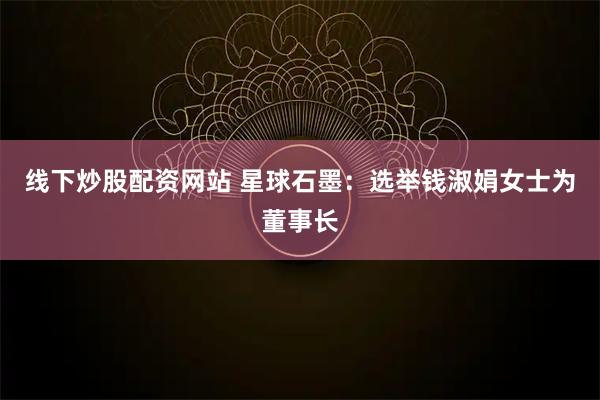 线下炒股配资网站 星球石墨：选举钱淑娟女士为董事长