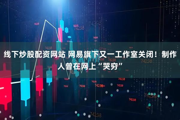 线下炒股配资网站 网易旗下又一工作室关闭！制作人曾在网上“哭穷”