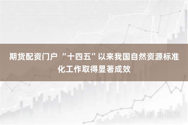 期货配资门户 “十四五”以来我国自然资源标准化工作取得显著成效