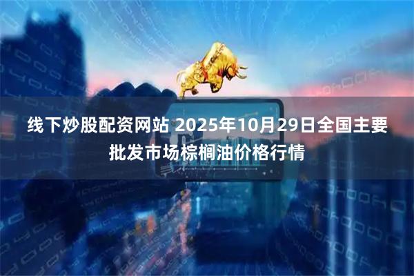 线下炒股配资网站 2025年10月29日全国主要批发市场棕榈油价格行情