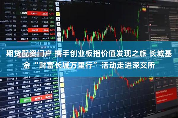 期货配资门户 携手创业板指价值发现之旅 长城基金 “财富长城万里行” 活动走进深交所