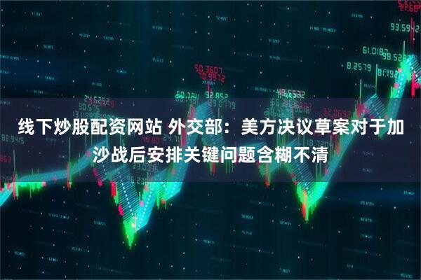 线下炒股配资网站 外交部：美方决议草案对于加沙战后安排关键问题含糊不清