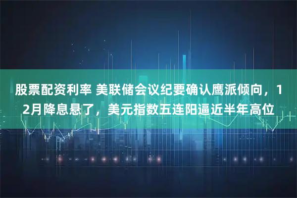 股票配资利率 美联储会议纪要确认鹰派倾向，12月降息悬了，美元指数五连阳逼近半年高位