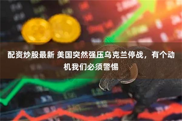 配资炒股最新 美国突然强压乌克兰停战，有个动机我们必须警惕