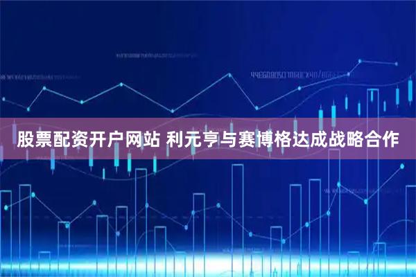 股票配资开户网站 利元亨与赛博格达成战略合作