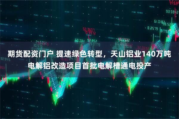 期货配资门户 提速绿色转型，天山铝业140万吨电解铝改造项目首批电解槽通电投产