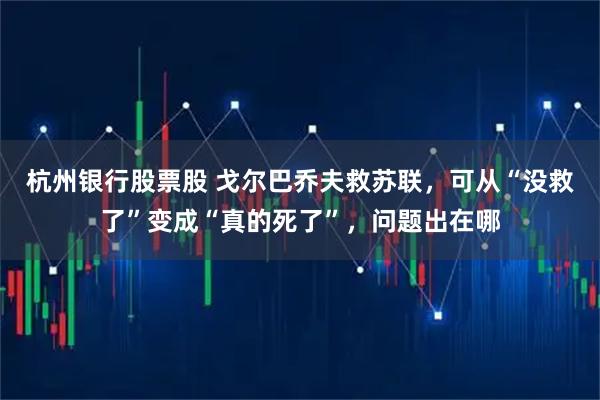 杭州银行股票股 戈尔巴乔夫救苏联，可从“没救了”变成“真的死了”，问题出在哪