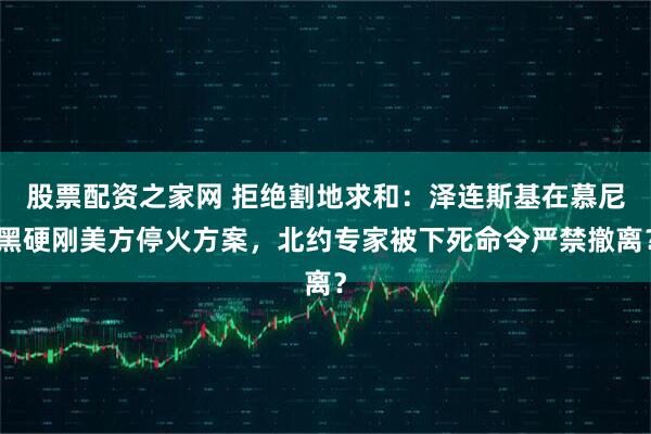 股票配资之家网 拒绝割地求和：泽连斯基在慕尼黑硬刚美方停火方案，北约专家被下死命令严禁撤离？